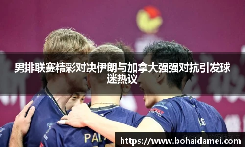 男排联赛精彩对决伊朗与加拿大强强对抗引发球迷热议