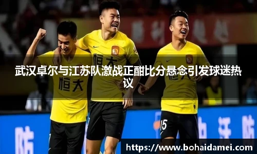 武汉卓尔与江苏队激战正酣比分悬念引发球迷热议